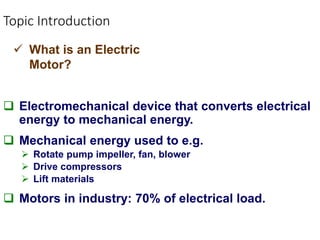 Topic Introduction
 Electromechanical device that converts electrical
energy to mechanical energy.
 Mechanical energy used to e.g.
 Rotate pump impeller, fan, blower
 Drive compressors
 Lift materials
 Motors in industry: 70% of electrical load.
 What is an Electric
Motor?
 