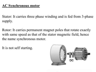 AC Synchronous motor
Stator: It carries three phase winding and is fed from 3-phase
supply.
Rotor: It carries permanent magnet poles that rotate exactly
with same speed as that of the stator magnetic field, hence
the name synchronous motor.
It is not self starting.
 