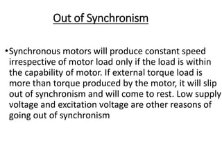 Out of Synchronism
•Synchronous motors will produce constant speed
irrespective of motor load only if the load is within
the capability of motor. If external torque load is
more than torque produced by the motor, it will slip
out of synchronism and will come to rest. Low supply
voltage and excitation voltage are other reasons of
going out of synchronism
 