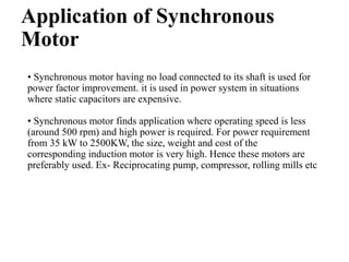 Application of Synchronous
Motor
• Synchronous motor having no load connected to its shaft is used for
power factor improvement. it is used in power system in situations
where static capacitors are expensive.
• Synchronous motor finds application where operating speed is less
(around 500 rpm) and high power is required. For power requirement
from 35 kW to 2500KW, the size, weight and cost of the
corresponding induction motor is very high. Hence these motors are
preferably used. Ex- Reciprocating pump, compressor, rolling mills etc
 
