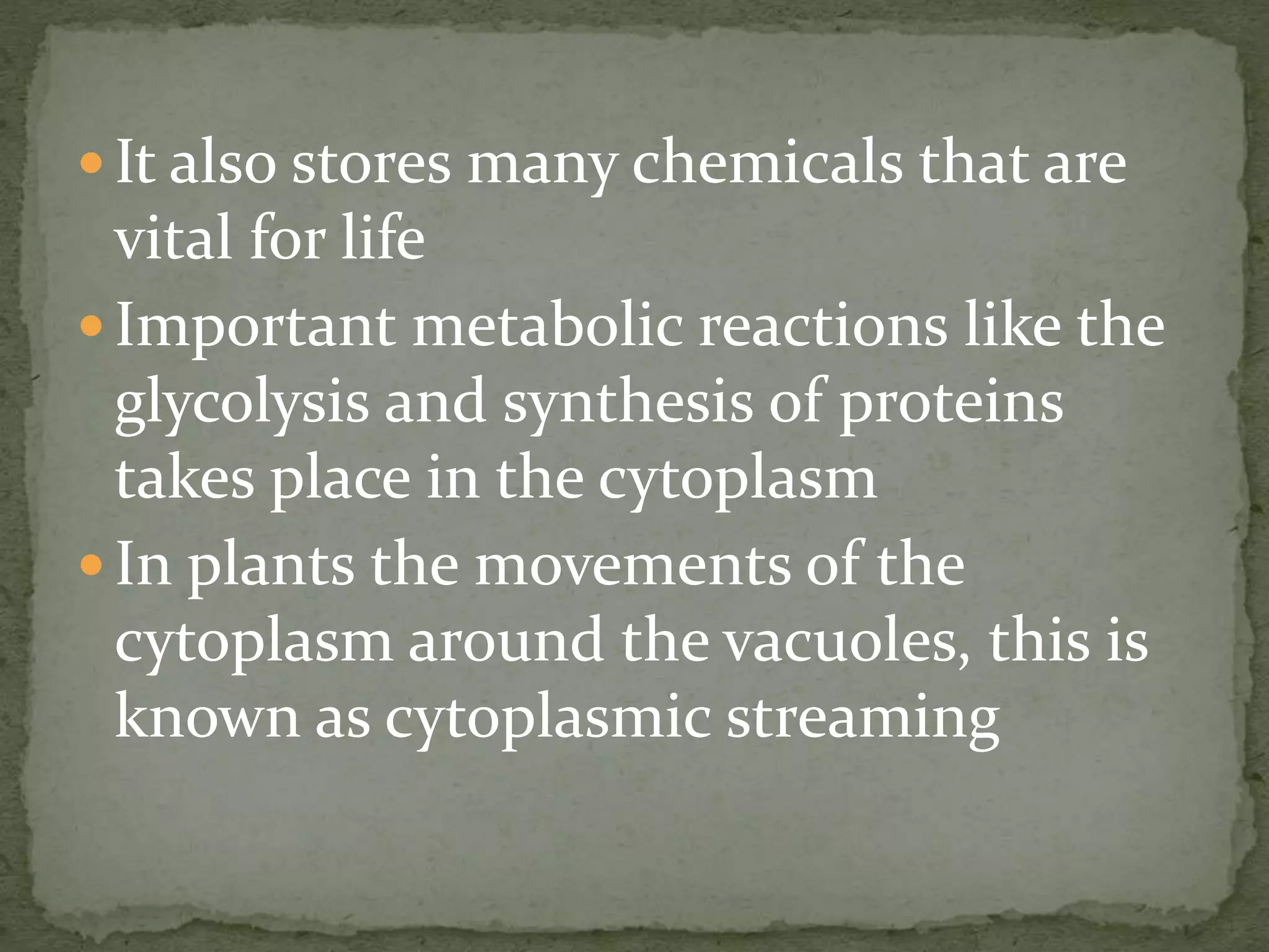  It also stores many chemicals that are
vital for life
 Important metabolic reactions like the
glycolysis and synthesis of proteins
takes place in the cytoplasm
 In plants the movements of the
cytoplasm around the vacuoles, this is
known as cytoplasmic streaming
 
