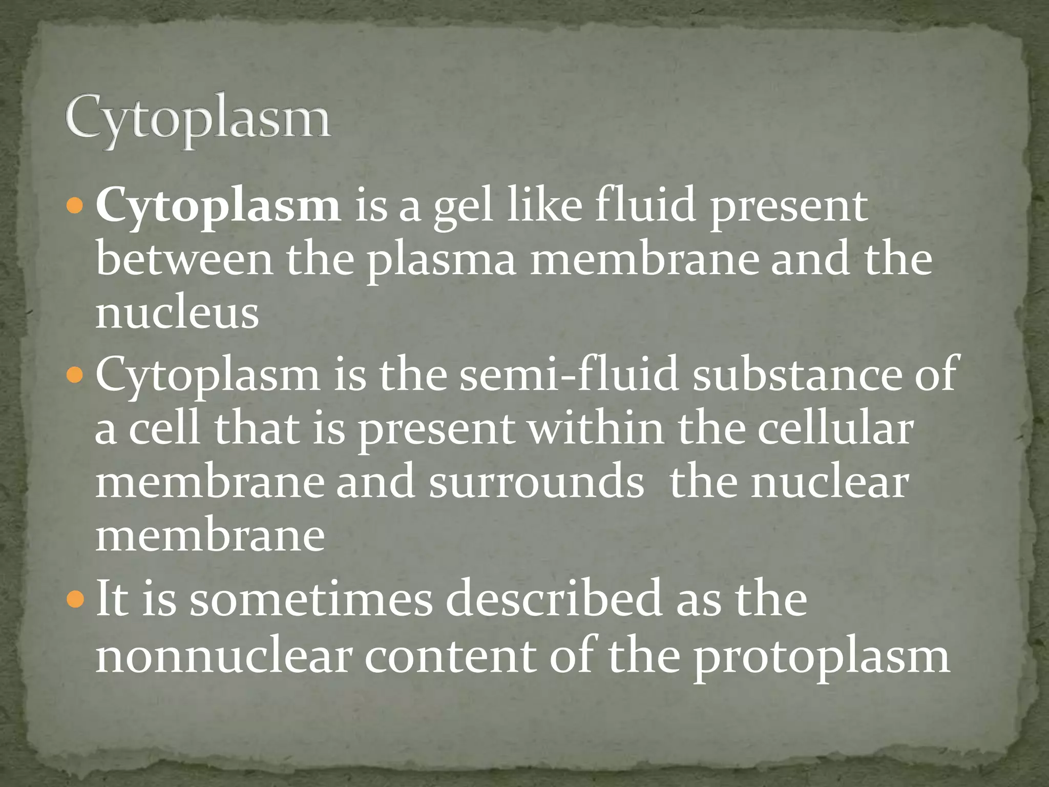  Cytoplasm is a gel like fluid present
between the plasma membrane and the
nucleus
 Cytoplasm is the semi-fluid substance of
a cell that is present within the cellular
membrane and surrounds the nuclear
membrane
 It is sometimes described as the
nonnuclear content of the protoplasm
 