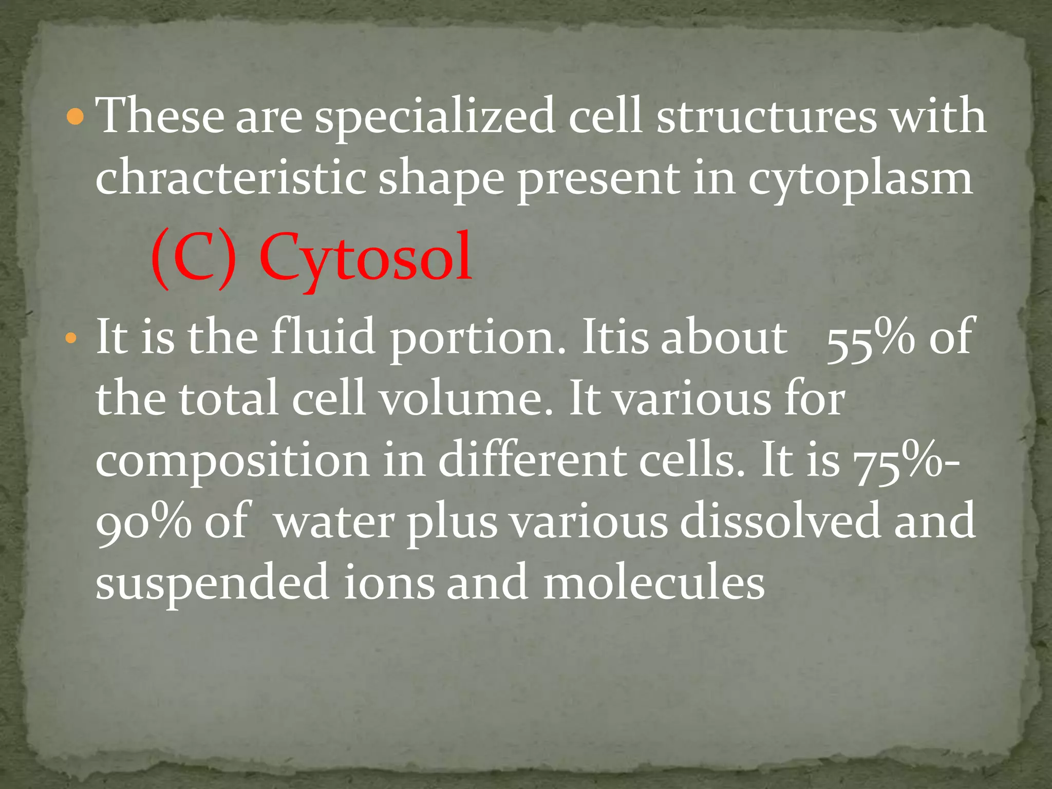  These are specialized cell structures with
chracteristic shape present in cytoplasm
(C) Cytosol
• It is the fluid portion. Itis about 55% 0f
the total cell volume. It various for
composition in different cells. It is 75%-
90% of water plus various dissolved and
suspended ions and molecules
 
