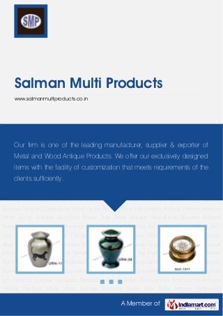 A Member of
Salman Multi Products
www.salmanmultiproducts.co.in
Brass Cremation Urn Cremation Aluminum Urn Nautical Sundial Compass Decorative World
Globe Astronomical Instruments Antique Helmet Nautical Miner Lamp Antique Binocular Brass
Ship Bells Antique Magnifying Glasses Antique Telescope Antique Lamps Incense
Burner Antique Crucifixes Pentagram Pendant Desk Bell and School Bell Designer Candle
Stand Designer Brass Dish Bar Accessories Flower Vase Designer Aftaba Handmade Singing
Bowl Machine Made Singing Bowl Religious Musical Instruments Wooden Games Wooden
Box Dumpy Level Taxi Horn Antique Telephone Bone Box Candle Snuffer Bone Ball Brass
Signs Table Top Item Nautical Key Chain Trinket Box Money Box Antique
Gramophone Decorative Wind Chime Brass Cremation Urn Cremation Aluminum Urn Nautical
Sundial Compass Decorative World Globe Astronomical Instruments Antique Helmet Nautical
Miner Lamp Antique Binocular Brass Ship Bells Antique Magnifying Glasses Antique
Telescope Antique Lamps Incense Burner Antique Crucifixes Pentagram Pendant Desk Bell
and School Bell Designer Candle Stand Designer Brass Dish Bar Accessories Flower
Vase Designer Aftaba Handmade Singing Bowl Machine Made Singing Bowl Religious Musical
Instruments Wooden Games Wooden Box Dumpy Level Taxi Horn Antique Telephone Bone
Box Candle Snuffer Bone Ball Brass Signs Table Top Item Nautical Key Chain Trinket Box Money
Box Antique Gramophone Decorative Wind Chime Brass Cremation Urn Cremation Aluminum
Urn Nautical Sundial Compass Decorative World Globe Astronomical Instruments Antique
Helmet Nautical Miner Lamp Antique Binocular Brass Ship Bells Antique Magnifying
Our firm is one of the leading manufacturer, supplier & exporter of
Metal and Wood Antique Products. We offer our exclusively designed
items with the facility of customization that meets requirements of the
clients sufficiently.
 