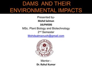 DAMS AND THEIR
ENVIRONMENTAL IMPACTS
Presented by-
Mohd Salman
16LPMS06
MSc. Plant Biology and Biotechnology
2nd Semester
Mohdsalmanuoh@gmail.com
Mentor -
Dr. Rahul Kumar
 