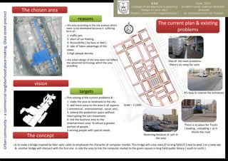 K.S.U                               Date : 2010
                                                                                                                                                                                        College of architecture & planning       Student name : Salman Abdullah
                                                                                        The chosen area                                                                                         Design 4 ( arch 360 )                        al-tuwirki
Urban community – a commercial neighborhood place-making, Olaia street precinct
                                                                                                                                                                                       Project ( community neighborhood )          Dr. kamaralzaman bin Youssef

                                                                                                                                           reasons
                                                                                                                                this area according to the site analysis which
                                                                                                                                                                                                              The current plan & existing
                                                                                                                                need to be developed because it suffering
                                                                                                                                form of :                                                                             problems
                                                                                                                                 1- traffic jam
                                                                                                                                 2- short of car Parking
                                                                                                                                 3- Accessibility ( by buss or feet )
                                                                                                                                 4- lake of Taken advantage of the
                                                                                                                                 views
                                                                                                                                 5-high people density

                                                                                                                                 the urban design of the area does not reflect                                       One of the main problems
                                                                                                                                 the advanced technology which the area
                                                                                                                                 providing                                                                             there's no ramp for carts




                                                                                                   vision
                                                                                                                                            targets                                                                               It’s Easy to reverse the entrances
                                                                                                                                first solving al the current problems & :
                                                                                                                                 1- make the area as landmark to the city
                                                                                                                                 2- add more value to the area in all aspects     Scale – 1:1300
                                                                                                                                 ( commercial , environmental , social ,etc) ,
                                                                                                                                 3- extend the pedestrian space without
                                                                                                                                 interrupting the cars movement.
                                                                                                                                 4- link the business area to the
                                                                                                                                 entertainment area To attract a greater
                                                                                                                                                                                                                                   There is no place for Trucks
                                                                                                                                 portion of people .
                                                                                                                                                                                                                                   ( loading , unloading ) so it
                                                                                                                                 5-serving people with special needs
                                                                                                                                                                                                                                         blocks the road
                                                                                             The concept                                                                                           Reversing because of jam in
                                                                                                                                                                                                             the area

                                                                                  Is
                                                                                    to make a bridge inspired by fiber optic cable to emphasize the character of computer market. This bridge will cross olaia.ST to king fahd.ST ( east to west ) on a view axe
                                                                                   & another bridge will intersect with the first one in side the area to link the computer market to the green square in king Fahd public library ( south to north )
 
