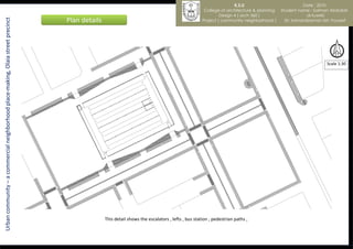 K.S.U                           Date : 2010
                                                                                                                                                     College of architecture & planning   Student name : Salman Abdullah
                                                                                                                                                             Design 4 ( arch 360 )                    al-tuwirki
                                                                                  Plan details
Urban community – a commercial neighborhood place-making, Olaia street precinct
                                                                                                                                                    Project ( community neighborhood )      Dr. kamaralzaman bin Youssef




                                                                                                                                                                                                              Scale 1:30




                                                                                                 This detail shows the escalators , lefts , bus station , pedestrian paths ,
 