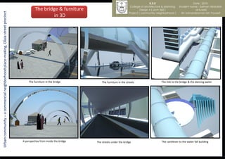 K.S.U                            Date : 2010
                                                                                                                                                     College of architecture & planning    Student name : Salman Abdullah
                                                                                            The bridge & furniture                                           Design 4 ( arch 360 )                     al-tuwirki
Urban community – a commercial neighborhood place-making, Olaia street precinct
                                                                                                                                                    Project ( community neighborhood )       Dr. kamaralzaman bin Youssef
                                                                                                     in 3D




                                                                                       The furniture in the bridge           The furniture in the streets                   The link to the bridge & the dancing water




                                                                                  A perspective from inside the bridge   The streets under the bridge                       The cantilever to the water fall building
 