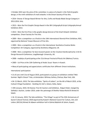 • October 2015 won the prize of the committee in a piece of artwork in the field of graphic
design, in the ninth exhibition of small artworks in the Omani Society of Fine Arts.
• 2014– Bronze A' Design Award Winner for Arts, Crafts and Ready-Made Design Category in
2013-2014, Italy.
• 2013 – Won the First Graphic Design Award in the 8th Calligraphy & Script Calligraphy Annual
Exhibition 2013.
• 2013 – Won the First Prize in the graphic design division of the Small Artwork Exhibition
competition, Omani Society for Fine Arts.
• 2009 – Won a competition as a finalist in the 14th International Biennial Print Exhibition, ROC,
organised by National Taiwan Museum of Fine Arts.
• 2009 – Won a competition as a finalist in the International Aesthetica Creative Works
Competition Art Category, organised by Aesthetica Magazine, UK.
• 2008 – Won a competition for best research poster on the Creative Interdisciplinarity in Art &
Design Research Conference, Loughborough University, UK.
• 2008 – madalya of participating at the 21st Annual Festival of Plastic Art (Mahras) Tunisia.
• 2000 – 1st Prize at the 13th Gathering of Arabic Scout Rovers in Kuwait.
• Many of participating and appreciations certificates from different Omani institutions.
International participation:
• 21 of June Until 21st of August 2019, participated at a group art exhibition entitled "Mid-
Summer Night's Dream" Fete, at Amsterdam Whitney Gallery, Chelsea, New York, USA.
• 04- 21 March, 2019, The Solo exhibition, "Spirits of Letters", on the 4th of March 2019, at the
Cultural Village Foundation - Building 19, Hall 1, Katara, Doha, Qatar.
• 19th January, 2019, 5th Koonoz Fine Art Auction and Exhibition, Bvlgari Hotel, manged by
Sotheby's Auction, London 2019, under the patronage of Sheikha Rabaa Khalid Al Ahmed Al
Sabah.
• 16- 21 January, 2019, The Solo exhibition, "The Village" as part of The 25th Anniversary of
Qurain Cultural Festival, 2018 organised by Kuwait's National Council for Culture, Arts and
Letters (NCCAL) Ahmed Al-Adwani exhibition hall in Dahiat Abdullah Al-Salem, Kuwait.
 
