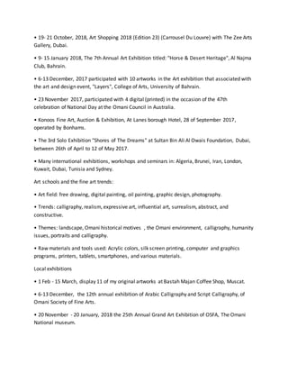 • 19- 21 October, 2018, Art Shopping 2018 (Edition 23) (Carrousel Du Louvre) with The Zee Arts
Gallery, Dubai.
• 9- 15 January 2018, The 7th Annual Art Exhibition titled: "Horse & Desert Heritage", Al Najma
Club, Bahrain.
• 6-13 December, 2017 participated with 10 artworks in the Art exhibition that associated with
the art and design event, "Layers", College of Arts, University of Bahrain.
• 23 November 2017, participated with 4 digital (printed) in the occasion of the 47th
celebration of National Day at the Omani Council in Australia.
• Konoos Fine Art, Auction & Exhibition, At Lanes borough Hotel, 28 of September 2017,
operated by Bonhams.
• The 3rd Solo Exhibition "Shores of The Dreams" at Sultan Bin Ali Al Owais Foundation, Dubai,
between 26th of April to 12 of May 2017.
• Many international exhibitions, workshops and seminars in: Algeria, Brunei, Iran, London,
Kuwait, Dubai, Tunisia and Sydney.
Art schools and the fine art trends:
• Art field: free drawing, digital painting, oil painting, graphic design, photography.
• Trends: calligraphy, realism, expressive art, influential art, surrealism, abstract, and
constructive.
• Themes: landscape, Omani historical motives , the Omani environment, calligraphy, humanity
issues, portraits and calligraphy.
• Raw materials and tools used: Acrylic colors, silk screen printing, computer and graphics
programs, printers, tablets, smartphones, and various materials.
Local exhibitions
• 1 Feb - 15 March, display 11 of my original artworks at Bastah Majan Coffee Shop, Muscat.
• 6-13 December, the 12th annual exhibition of Arabic Calligraphy and Script Calligraphy, of
Omani Society of Fine Arts.
• 20 November - 20 January, 2018 the 25th Annual Grand Art Exhibition of OSFA, The Omani
National museum.
 