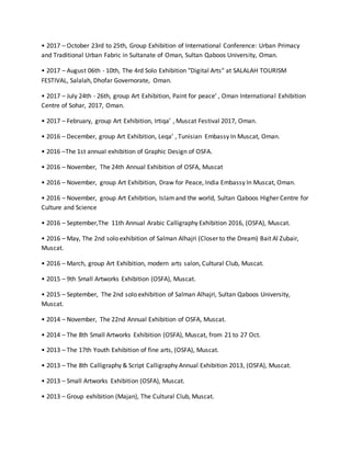 • 2017 – October 23rd to 25th, Group Exhibition of International Conference: Urban Primacy
and Traditional Urban Fabric in Sultanate of Oman, Sultan Qaboos University, Oman.
• 2017 – August 06th - 10th, The 4rd Solo Exhibition "Digital Arts" at SALALAH TOURISM
FESTIVAL, Salalah, Dhofar Governorate, Oman.
• 2017 – July 24th - 26th, group Art Exhibition, Paint for peace’ , Oman International Exhibition
Centre of Sohar, 2017, Oman.
• 2017 – February, group Art Exhibition, Irtiqa’ , Muscat Festival 2017, Oman.
• 2016 – December, group Art Exhibition, Leqa’ , Tunisian Embassy In Muscat, Oman.
• 2016 –The 1st annual exhibition of Graphic Design of OSFA.
• 2016 – November, The 24th Annual Exhibition of OSFA, Muscat
• 2016 – November, group Art Exhibition, Draw for Peace, India Embassy In Muscat, Oman.
• 2016 – November, group Art Exhibition, Islamand the world, Sultan Qaboos Higher Centre for
Culture and Science
• 2016 – September,The 11th Annual Arabic Calligraphy Exhibition 2016, (OSFA), Muscat.
• 2016 – May, The 2nd solo exhibition of Salman Alhajri (Closer to the Dream) Bait Al Zubair,
Muscat.
• 2016 – March, group Art Exhibition, modern arts salon, Cultural Club, Muscat.
• 2015 – 9th Small Artworks Exhibition (OSFA), Muscat.
• 2015 – September, The 2nd solo exhibition of Salman Alhajri, Sultan Qaboos University,
Muscat.
• 2014 – November, The 22nd Annual Exhibition of OSFA, Muscat.
• 2014 – The 8th Small Artworks Exhibition (OSFA), Muscat, from 21 to 27 Oct.
• 2013 – The 17th Youth Exhibition of fine arts, (OSFA), Muscat.
• 2013 – The 8th Calligraphy & Script Calligraphy Annual Exhibition 2013, (OSFA), Muscat.
• 2013 – Small Artworks Exhibition (OSFA), Muscat.
• 2013 – Group exhibition (Majan), The Cultural Club, Muscat.
 