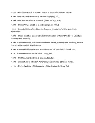 • 2012 – Wall Painting 2012 of Ghalya’s Musem of Modern Art, Matrah, Muscat.
• 2008 – The 3rd Annual Exhibition of Arabic Calligraphy (OSFA).
• 2006 – The 10th Annual Youth Exhibition (Ibda'a Wa'ed) (OSFA).
• 2006 – The 1st Annual Exhibition of Arabic Calligraphy (OSFA).
• 2006 – Group Exhibition of Art Education Teachers, Al Mudaybi, Ash Sharqiyah North
Governorate.
• 2000 – The art exhibition associated with The Celebration of the First Visit of His Majesty to
Sultan Qaboos University.
• 2000 – Group exhibition, 'Lineaments from Omani nature', Sultan Qaboos University, Muscat,
The 6th Salalah Festival, Salalah, Oman.
• 2000 – Group exhibition associated with the 4th and 5th Annual Muscat Book Fairs.
• 1997 – Group exhibition, Ibra Technical College, Ibra.
• 1996 – The 9th Annual Exhibition of Omani Artists, Sur.
• 1996 – Group of Artists Exhibition, Ash Sharqiyah Governorate (Ibra, Sur, Jaalan).
• 1994 – The 1st Exhibition of Bidiya’s Artists, Bidiya Sports and Cultural Club.
 
