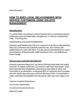 Article Review 2
HOW TO KEEP LOYAL RELATIONSHIPS WITH
SERVICE CUSTOMERS USING HOLISTIC
MANAGEMENT
Introduction:
In a world where competitionis becoming everfiercer, businessesneed to
implementcustomerrelationship management, in order to compete their
rivals. First thing first.
Understanding of Customer Relationship:
Keeping Loyal Relationship with your customers is all about understanding
who your customers and potential customers are, and nurturing the
relationships you have with them. It is also about understanding the needs
and behaviors of these people,whilst reacting to them, and adapting as
these change.
Ensure yourcustomers feel Special:
Keeping customers happy isn’t just about offering cheap deals and quality
products.To satisfy customers,you need to make them feelvalued. It has
been observed that Unsatisfied customers are less likely to return and
more likely to go elsewhere. A whopping 96% of customers don’t complain;
they will simply stop using your services.Because of this, it’s important to
make customers feelvaluable from the get go. Here are some ways to do
it.
Improve CustomerExperience-
Conversion Optimization
On demand CustomerService
Reward Loyalty
 