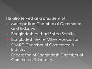 He also served as a president of
 Metropolitan Chamber of Commerce
and Industry.
 Bangladesh Aushad Shilpa Samity.
 Bangladesh Textile Millies Association.
 SAARC Chamber of Commerce &
Industry.
 Federation of Bangladesh Chamber of
Commerce & Industry.
 