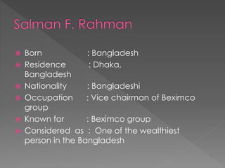  Born : Bangladesh
 Residence : Dhaka,
Bangladesh
 Nationality : Bangladeshi
 Occupation : Vice chairman of Beximco
group
 Known for : Beximco group
 Considered as : One of the wealthiest
person in the Bangladesh
 