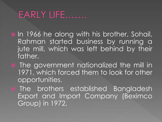  In 1966 he along with his brother, Sohail,
Rahman started business by running a
jute mill, which was left behind by their
father.
 The government nationalized the mill in
1971, which forced them to look for other
opportunities.
 The brothers established Bangladesh
Export and Import Company (Beximco
Group) in 1972.
 