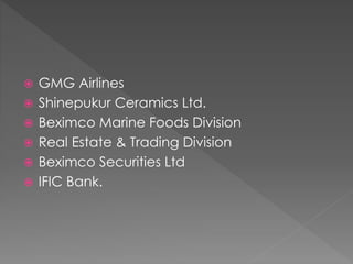  GMG Airlines
 Shinepukur Ceramics Ltd.
 Beximco Marine Foods Division
 Real Estate & Trading Division
 Beximco Securities Ltd
 IFIC Bank.
 