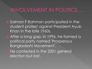  Salman F Rahman participated in the
student protest against President Ayub
Khan in the late 1960s.
 After a long gap, in 1996, he formed a
political party named 'Prosperous
Bangladeshi Movement'.
 He contested in the 2001 general
election but lost.
 