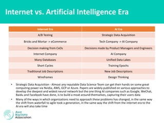 Internet vs. Artificial Intelligence Era
• Strategic Data Acquisition - Almost any reputable Data Science Team can get their hands on some great
computing power via Nvidia, AWS, GCP or Azure. Papers are widely published on various approaches to
develop the deepest and widest neural network but the one thing AI companies such as Google, WeChat,
Baidu and Facebook have done, is to build a moat around themselves, capturing their users data
• Many of the ways in which organizations need to approach these problems has changed, in the same way
the shift from waterfall to agile took a generation, in the same way the shift from the internet era to the
AI era will also take time
Internet Era AI Era
A/B Testing Strategic Data Acquisition
Bricks and Mortar -> eCommerce Tech Company -> AI Company
Decision making from CxOs Decisions made by Product Managers and Engineers
Internet Company AI Company
Many Databases Unified Data Lakes
Short Cycles Training Epochs
Traditional Job Descriptions New Job Descriptions
Wireframes Design Thinking
 