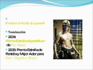 Premios Estrella de pantalla   Nominación   2004:  Premio Estrella de pantalla mejor actor  de  Tere Naam   2005: Premio Estrella de Pantalla y Mejor Actor para  Garv: Orgullo y Honor   