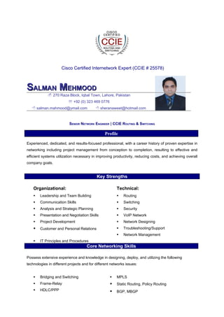 Cisco Certified Internetwork Expert (CCIE # 25578)



SALMAN MEHMOOD
              270 Raza Block, Iqbal Town, Lahore, Pakistan
                           +92 (0) 323 469 0776
    salman.mahmood@ymail.com               sheranaweet@hotmail.com



                          SENIOR NETWORK ENGINEER | CCIE ROUTING & SWITCHING

                                                Profile

Experienced, dedicated, and results-focused professional, with a career history of proven expertise in
networking including project management from conception to completion, resulting to effective and
efficient systems utilization necessary in improving productivity, reducing costs, and achieving overall
company goals.


                                           Key Strengths

    Organizational:                                     Technical:
       Leadership and Team Building                       Routing
       Communication Skills                               Switching
       Analysis and Strategic Planning                    Security
       Presentation and Negotiation Skills                VoIP Network
       Project Development                                Network Designing
       Customer and Personal Relations                    Troubleshooting/Support
                                                           Network Management
       IT Principles and Procedures
                                     Core Networking Skills

Possess extensive experience and knowledge in designing, deploy, and utilizing the following
technologies in different projects and for different networks issues:


       Bridging and Switching                         MPLS
       Frame-Relay                                    Static Routing, Policy Routing
       HDLC/PPP                                       BGP, MBGP
 