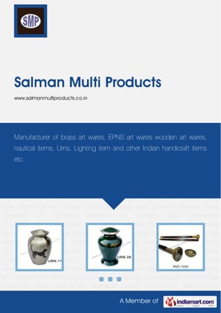 A Member of
Salman Multi Products
www.salmanmultiproducts.co.in
Brass Creamation Urn Cremation Aluminium Urn Compass globe astronomical
instruments helmet Nautical Miner Lamp binaculer ship bells Magnifying Telescope Lighting
Item incense burner Crucifies Pendils Desk bell and school bell Candle Stand Brass Dish Bar
Accessories Flower Vase Aftaba Handmade Singing Bowl Machine Made Singing
Bowl TINGSHA Wooden Games Wooden Box Dumpy Level Taxi Horn Telephone Brass
Creamation Urn Cremation Aluminium Urn Compass globe astronomical
instruments helmet Nautical Miner Lamp binaculer ship bells Magnifying Telescope Lighting
Item incense burner Crucifies Pendils Desk bell and school bell Candle Stand Brass Dish Bar
Accessories Flower Vase Aftaba Handmade Singing Bowl Machine Made Singing
Bowl TINGSHA Wooden Games Wooden Box Dumpy Level Taxi Horn Telephone Brass
Creamation Urn Cremation Aluminium Urn Compass globe astronomical
instruments helmet Nautical Miner Lamp binaculer ship bells Magnifying Telescope Lighting
Item incense burner Crucifies Pendils Desk bell and school bell Candle Stand Brass Dish Bar
Accessories Flower Vase Aftaba Handmade Singing Bowl Machine Made Singing
Bowl TINGSHA Wooden Games Wooden Box Dumpy Level Taxi Horn Telephone Brass
Creamation Urn Cremation Aluminium Urn Compass globe astronomical
instruments helmet Nautical Miner Lamp binaculer ship bells Magnifying Telescope Lighting
Item incense burner Crucifies Pendils Desk bell and school bell Candle Stand Brass Dish Bar
Accessories Flower Vase Aftaba Handmade Singing Bowl Machine Made Singing
Manufacturer of brass art wares, EPNS art wares wooden art wares,
nautical items, Urns, Lighting item and other Indian handicraft items
etc.
 