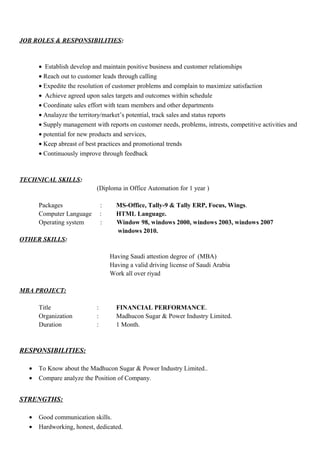 JOB ROLES & RESPONSIBILITIES:
• Establish develop and maintain positive business and customer relationships
• Reach out to customer leads through calling
• Expedite the resolution of customer problems and complain to maximize satisfaction
• Achieve agreed upon sales targets and outcomes within schedule
• Coordinate sales effort with team members and other departments
• Analayze the territory/market’s potential, track sales and status reports
• Supply management with reports on customer needs, problems, intrests, competitive activities and
• potential for new products and services,
• Keep abreast of best practices and promotional trends
• Continuously improve through feedback
TECHNICAL SKILLS:
(Diploma in Office Automation for 1 year )
Packages : MS-Office, Tally-9 & Tally ERP, Focus, Wings.
Computer Language : HTML Language.
Operating system : Window 98, windows 2000, windows 2003, windows 2007
windows 2010.
OTHER SKILLS:
Having Saudi attestion degree of (MBA)
Having a valid driving license of Saudi Arabia
Work all over riyad
MBA PROJECT:
Title : FINANCIAL PERFORMANCE.
Organization : Madhucon Sugar & Power Industry Limited.
Duration : 1 Month.
RESPONSIBILITIES:
• To Know about the Madhucon Sugar & Power Industry Limited..
• Compare analyze the Position of Company.
STRENGTHS:
• Good communication skills.
• Hardworking, honest, dedicated.
 
