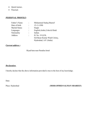 • Quick learner.
• Punctual.
PERSONAL PROFILE:
Father’s Name : Mohammed Sadeq Shareef
Date of birth : 15-11-1990
Marital Status : Single
Languages : English,Arabic,Urdu & Hindi
Nationality : Indian.
Address : H. No. 19 LCH,
Edi Bazar Kumar Wadi Colony,
Hyderabad, A.P. (India).
Current address :
Riyad hara near Paradise hotel
Declaration
I hereby declare that the above information provided is true to the best of my knowledge.
Date:
Place: Hyderabad (MOHAMMED SALMAN SHAREEF)
 