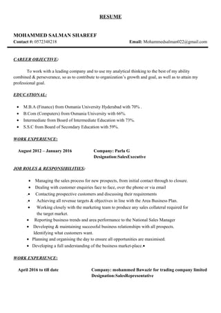 RESUME
MOHAMMED SALMAN SHAREEF
Contact #: 0572348218 Email: Mohammedsalman022@gmail.com
CAREER OBJECTIVE:
To work with a leading company and to use my analytical thinking to the best of my ability
combined & perseverance, so as to contribute to organization’s growth and goal, as well as to attain my
professional goal.
EDUCATIONAL:
• M.B.A (Finance) from Osmania University Hyderabad with 70% .
• B.Com (Computers) from Osmania University with 66%.
• Intermediate from Board of Intermediate Education with 73%.
• S.S.C from Board of Secondary Education with 59%.
WORK EXPERIENCE:
August 2012 – January 2016 Company: Parla G
Designation:SalesExecutive
JOB ROLES & RESPONSIBILITIES:
• Managing the sales process for new prospects, from initial contact through to closure.
• Dealing with customer enquiries face to face, over the phone or via email
.• Contacting prospective customers and discussing their requirements
.• Achieving all revenue targets & objectives in line with the Area Business Plan.
• Working closely with the marketing team to produce any sales collateral required for
the target market.
• Reporting business trends and area performance to the National Sales Manager
• Developing & maintaining successful business relationships with all prospects.
Identifying what customers want.
• Planning and organising the day to ensure all opportunities are maximised.
• Developing a full understanding of the business market-place.•
WORK EXPERIENCE:
April 2016 to till date Company: mohammed Bawazir for trading company limited
Designation:SalesRepresentative
 