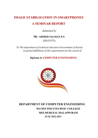 IMAGE STABILIZATION IN SMARTPHONES
A SEMINAR REPORT
Submitted by
Mr. AHMED SALMAN P.S
(20131573)
To The department of technical education Government of Kerala
in partial fulfillment of the requirements for the award of
Diploma in COMPUTER ENGINEERING
DEPARTMENT OF COMPUTER ENGINEERING
MA’DIN POLYTECHNIC COLLEGE
MELMURI.P.O, MALAPPURAM
JUNE 2022-2023
 