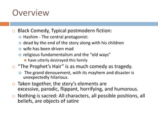 OverviewBlack Comedy, Typical postmodern fiction:Hashim - The central protagonist:dead by the end of the story along with his childrenwife has been driven madreligious fundamentalism and the “old ways” have utterly destroyed this family“The Prophet’s Hair” is as much comedy as tragedy.The grand denouement, with its mayhem and disaster is unexpectedly hilarious. Taken together, the story’s elements are excessive, parodic, flippant, horrifying, and humorous. Nothing is sacred: All characters, all possible positions, all beliefs, are objects of satire