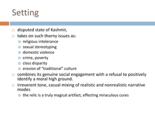 Settingdisputed state of Kashmir, takes on such thorny issues as:religious intolerancesexual stereotypingdomestic violencecrime, povertyclass disparityerosion of “traditional” culturecombines its genuine social engagement with a refusal to positively identify a moral high ground. irreverent tone, casual mixing of realistic and nonrealistic narrative modes the relic is a truly magical artifact, effecting miraculous cures