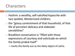 CharactersHashim: a wealthy, self-satisfied hypocrite with two spoiled, Westernized children; the “glassy contentment of that household, of that life of porcelain delicacy and alabaster sensibilities” Breakfast conversation is “filled with those expressions of courtesy and solicitude on which the family prided itself”marks the family out as the likely object of satire. 