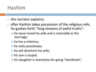 Hashimthe narrator explains; after Hashim takes possession of the religious relic, he gushes forth “long streams of awful truths”: he never loved his wife and is miserable in the marriage; he has a mistress; he visits prostitutes; he will disinherit his wife; his son is stupid; his daughter is shameless for going “barefaced”; 