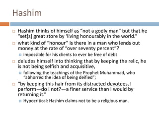 HashimHashimthinks of himself as “not a godly man” but that he “set[s] great store by ‘living honourably in the world.” what kind of “honour” is there in a man who lends out money at the rate of “over seventy percent”?impossible for his clients to ever be free of debt deludes himself into thinking that by keeping the relic, he is not being selfish and acquisitive, following the teachings of the Prophet Muhammad, who “abhorred the idea of being deified”; “by keeping this hair from its distracted devotees, I perform—do I not?—a finer service than I would by returning it.” Hypocritical: Hashim claims not to be a religious man. 
