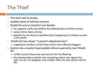 The ThiefThe thief and his family:another point of satirical contrast. Sheikh Sín acts as Hashim’s evil double: he supports a wife and children by cheating others of their money,values riches above all else, believes he has done an excellent job of preparing his children to exist in the world. Sheikh Sín has shown “a parent’s absolutist love”:crippling his children so that they will be more effective beggars, Hashim has a barely imperceptible ethical superiority over Sheikh Sín:neither parent shows any real concern for his offspring. the moneylender commits ever escalating violent acts against his wife, his son, his daughter, and a debtor after the relic comes into his life. 
