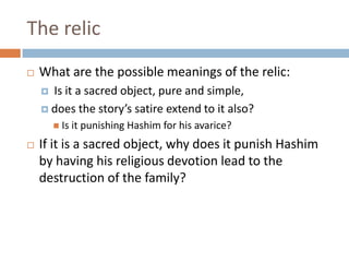 The relicWhat are the possible meanings of the relic:Is it a sacred object, pure and simple, does the story’s satire extend to it also? Is it punishing Hashim for his avarice? If it is a sacred object, why does it punish Hashim by having his religious devotion lead to the destruction of the family? 