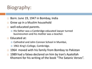 Biography:Born: June 19, 1947 in Bombay, IndiaGrew up in a Muslim household well-educated parents. His father was a Cambridge-educated lawyer turned businessmen and his mother was a teacher. Educated at:Cathedral and John Connon School in Mumbai, 1961 King’s College, Cambridge. 1964  moved with his family from Bombay to Pakistan 1989 had a fatwa declared on him by Iran’s Ayatollah Khomeni for his writing of the book “The Satanic Verses”.