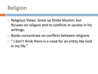 ReligionReligious Views: Grew up Shitte Muslim, but focuses on religion and its conflicts in society in his writings. Books concentrate on conflicts between religions “ I don’t think there is a need for an entity like God in my life.”