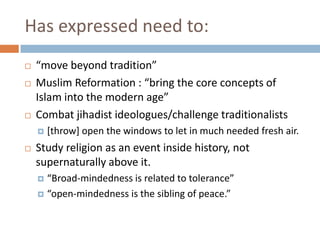 Has expressed need to:“move beyond tradition”Muslim Reformation : “bring the core concepts of Islam into the modern age”Combat jihadist ideologues/challenge traditionalists[throw] open the windows to let in much needed fresh air. Study religion as an event inside history, not supernaturally above it. “Broad-mindedness is related to tolerance”“open-mindedness is the sibling of peace.” 