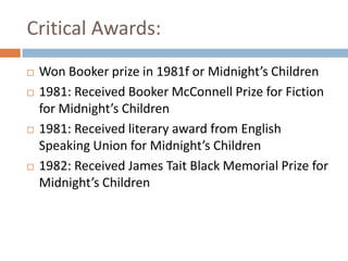 Critical Awards:Won Booker prize in 1981f or Midnight’s Children1981: Received Booker McConnell Prize for Fiction for Midnight’s Children1981: Received literary award from English Speaking Union for Midnight’s Children 1982: Received James Tait Black Memorial Prize for Midnight’s Children 