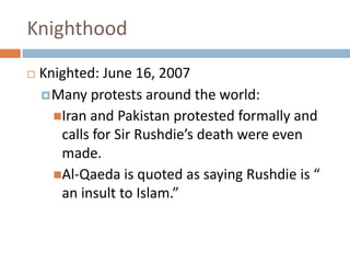 KnighthoodKnighted: June 16, 2007Many protests around the world:Iran and Pakistan protested formally and calls for Sir Rushdie’s death were even made. Al-Qaeda is quoted as saying Rushdie is “ an insult to Islam.” 