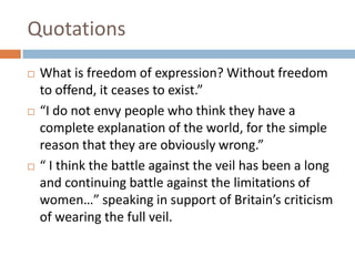 QuotationsWhat is freedom of expression? Without freedom to offend, it ceases to exist.”“I do not envy people who think they have a complete explanation of the world, for the simple reason that they are obviously wrong.”“ I think the battle against the veil has been a long and continuing battle against the limitations of women…” speaking in support of Britain’s criticism of wearing the full veil.