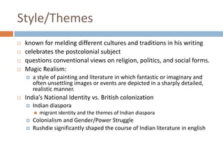 Style/Themesknown for melding different cultures and traditions in his writingcelebrates the postcolonial subject questions conventional views on religion, politics, and social forms. Magic Realism: a style of painting and literature in which fantastic or imaginary and often unsettling images or events are depicted in a sharply detailed, realistic manner. India’s National Identity vs. British colonizationIndian diasporamigrant identity and the themes of Indian diasporaColonialism and Gender/Power StruggleRushdie significantly shaped the course of Indian literature in english