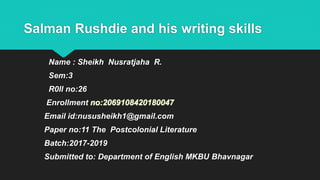 Salman Rushdie and his writing skills
Name : Sheikh Nusratjaha R.
Sem:3
R0ll no:26
Enrollment no:2069108420180047
Email id:nususheikh1@gmail.com
Paper no:11 The Postcolonial Literature
Batch:2017-2019
Submitted to: Department of English MKBU Bhavnagar
 