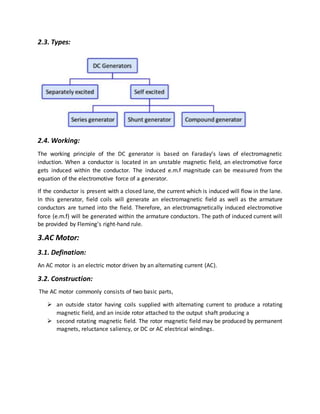 2.3. Types:
2.4. Working:
The working principle of the DC generator is based on Faraday’s laws of electromagnetic
induction. When a conductor is located in an unstable magnetic field, an electromotive force
gets induced within the conductor. The induced e.m.f magnitude can be measured from the
equation of the electromotive force of a generator.
If the conductor is present with a closed lane, the current which is induced will flow in the lane.
In this generator, field coils will generate an electromagnetic field as well as the armature
conductors are turned into the field. Therefore, an electromagnetically induced electromotive
force (e.m.f) will be generated within the armature conductors. The path of induced current will
be provided by Fleming’s right-hand rule.
3.AC Motor:
3.1. Defination:
An AC motor is an electric motor driven by an alternating current (AC).
3.2. Construction:
The AC motor commonly consists of two basic parts,
 an outside stator having coils supplied with alternating current to produce a rotating
magnetic field, and an inside rotor attached to the output shaft producing a
 second rotating magnetic field. The rotor magnetic field may be produced by permanent
magnets, reluctance saliency, or DC or AC electrical windings.
 