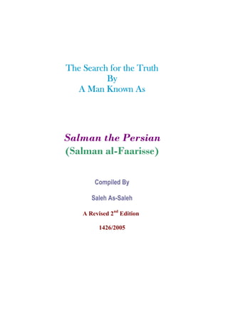 The Search for the Truth
          By
          Kn
  A Man Known As




Salman the Persian
(Salman al-Faarisse)

        Compiled By

       Saleh As-Saleh

    A Revised 2nd Edition

          1426/2005
 