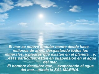 El mar se mueve ondular mente desde hace millones de años, desgastando todos los minerales, y piedras que existen en el planeta... y, ...esas partículas, están en suspensión en el agua del mar. El hombre descubre que,... evaporando el agua del mar...queda la SAL MARINA.  