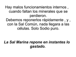Hay malos funcionamientos internos , cuando faltan los minerales que se perdieron. Debemos reponerlos rápidamente , y , con la Sal Común, nada llegara a las células. Solo Sodio puro. La Sal Marina repone en instantes lo gastado.   