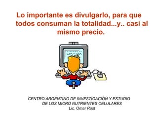 Lo importante es divulgarlo, para que
todos consuman la totalidad...y.. casi al
mismo precio.
CENTRO ARGENTINO DE INVESTIGACIÓN Y ESTUDIO
DE LOS MICRO NUTRIENTES CELULARES
Lic. Omar Rost
 